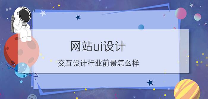 网站ui设计 交互设计行业前景怎么样？就业薪资如何？